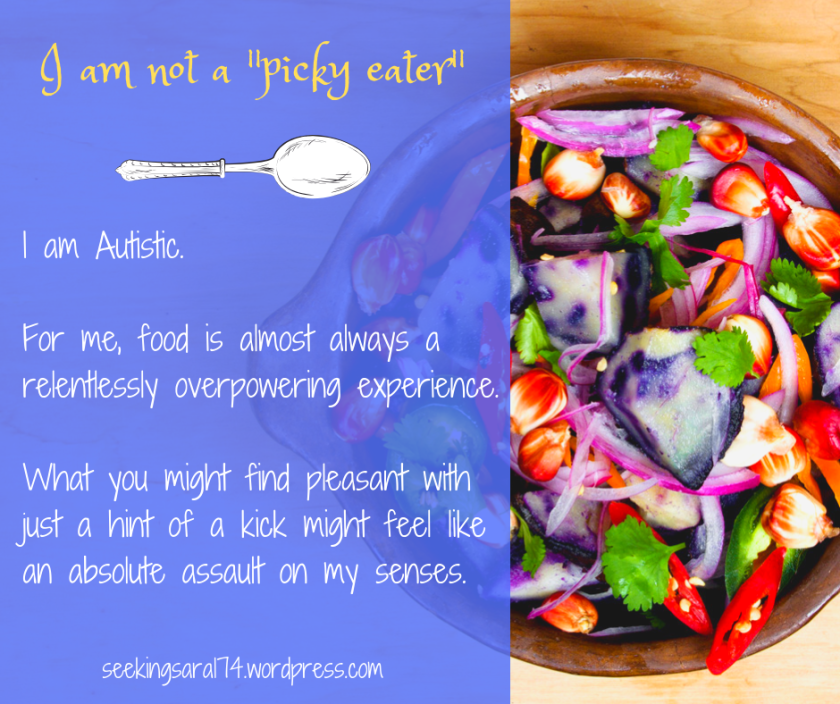 A meme about picky eating. On the right is a picture of a salad-like dish with lots of colors, shapes, and textures. On the left is the text "I am not a 'picky eater' I am Autistic. For me, food is almost always a relentlessly overpowering experience. What you might find pleasant with just a hint of a kick might feel like an absolute assault on my senses. seekingsara174.wordpress.com." There is a graphic of a spoon.