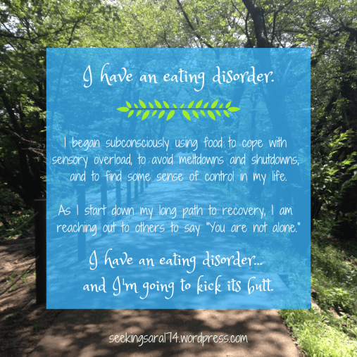 A meme with a photograph of a sunny path through the woods. Text reads, "I have an eating disorder. I began subconsciously using food to cope with sensory overload, to avoid meltdowns and shutdowns, and to find some sense of control in my life. As I start down my long path to recovery, I am reaching out to others to say "You are not alone."I have an eating disorder...and I'm going to kick its butt."