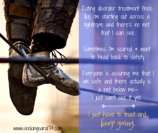 A meme with a close-up of a pair of feet and legs of a person balanced on a tightrope. Text reads, "Eating disorder treatment feels like I'm starting out across a tightrope and there's no net that I can see. Sometimes I'm scared and want to head back to safety. Everyone is assuring me that I am safe and there actually is a net below me—I just can't see it yet. I just have to trust and keep going." The words keep going are bigger font.